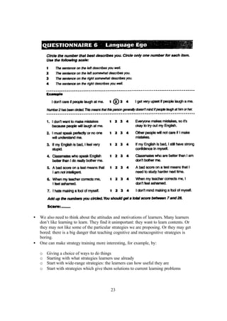 23
• We also need to think about the attitudes and motivations of learners. Many learners
don’t like learning to learn. They find it unimportant: they want to learn contents. Or
they may not like some of the particular strategies we are proposing. Or they may get
bored: there is a big danger that teaching cognitive and metacognitive strategies is
boring.
• One can make strategy training more interesting, for example, by:
o Giving a choice of ways to do things
o Starting with what strategies learners use already
o Start with wide-range strategies: the learners can how useful they are
o Start with strategies which give them solutions to current learning problems
 