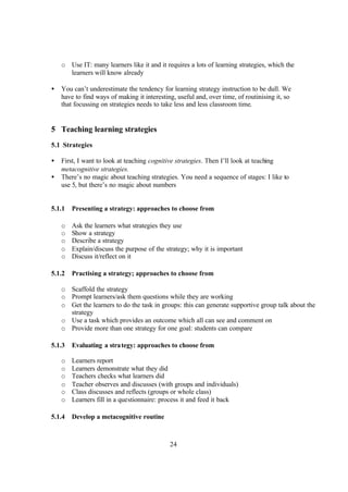 24
o Use IT: many learners like it and it requires a lots of learning strategies, which the
learners will know already
• You can’t underestimate the tendency for learning strategy instruction to be dull. We
have to find ways of making it interesting, useful and, over time, of routinising it, so
that focussing on strategies needs to take less and less classroom time.
5 Teaching learning strategies
5.1 Strategies
• First, I want to look at teaching cognitive strategies. Then I’ll look at teaching
metacognitive strategies.
• There’s no magic about teaching strategies. You need a sequence of stages: I like to
use 5, but there’s no magic about numbers
5.1.1 Presenting a strategy: approaches to choose from
o Ask the learners what strategies they use
o Show a strategy
o Describe a strategy
o Explain/discuss the purpose of the strategy; why it is important
o Discuss it/reflect on it
5.1.2 Practising a strategy; approaches to choose from
o Scaffold the strategy
o Prompt learners/ask them questions while they are working
o Get the learners to do the task in groups: this can generate supportive group talk about the
strategy
o Use a task which provides an outcome which all can see and comment on
o Provide more than one strategy for one goal: students can compare
5.1.3 Evaluating a strategy: approaches to choose from
o Learners report
o Learners demonstrate what they did
o Teachers checks what learners did
o Teacher observes and discusses (with groups and individuals)
o Class discusses and reflects (groups or whole class)
o Learners fill in a questionnaire: process it and feed it back
5.1.4 Develop a metacognitive routine
 
