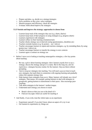 25
o Prepare and plan, e.g. decide on a strategy/strategies
o Solve problems as they arise: select strategies
o Monitor progress and efficiency: check the strategies
o Evaluate: think about/improve the strategies
5.1.5 Sustain and improve the strategy: approaches to choose from
o Learners keep track of the strategies they use (e.g. charts, diaries)
o Learners keep track of their progress in using strategies (e.g. progress charts)
o Learners experiment with strategies
o Learners reflect on their learning orientation/style
o Teacher checks strategy use at intervals (using questionnaires, checklists etc)
o Teachers reminds learners (e.g. by posters – see 1 above)
o Teacher encourages learners to repeat and routinise strategies, e.g. by reminding them, by using
posters (see 1 above) etc
o Teacher encourages learners to transfer the strategy to new contexts
o Learners agree a contract on strategy use
• Before I move on to looking at teaching metacognitive strategies, a few key points
about teaching:
o Be very explicit about learning strategies: show learners exactly how to use a
strategy; discuss the strategy and give it a name. But in the long run, aim for
implicitness: strategies become routine for the learners: theyuse them without
prompting.
o Aim to integrate strategies into teaching. You will need separate time to teach
new strategies, but teach them in connection with ongoing learning and gradually
reduce this separate strategy time.
o Help learners learn strategies from peers. Many learners will already use a lot of
strategies. That means, for example, getting learners to deal with strategies in
groupwork; getting learners to demonstrate to their peers. Also encourage peer-
coaching.
o Talk about strategies in the learners’ mother-tongue.
o Understand each strategy you choose to teach
§ Break it down so that you can se the detail of it
§ Find activity types which are useful for teaching it
• And finally, if you wish, treat the whole topic as an experiment.
o Experiment yourself: if you don’t know about an aspect of it, try it out
o Get learners to experiment, try things out
 