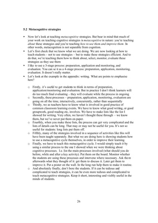 26
5.2 Metacognitive strategies
• Now let’s look at teaching metacognitive strategies. But bear in mind that much of
your work on teaching cognitive strategies is metacognitive in nature: you’re teaching
about these strategies and you’re teaching how to use them and improve them. In
other words, metacognition is not separable from cognition.
• Let’s first check that we know what we are doing. We are now looking at how to
teach students – not to use strategies – but to make these strategies efficient. And to
do that, we’re teaching them how to think about, select, monitor, evaluate these
strategies as they use them
• I like to use a 3-stage process: preparation, application and monitoring, and
evaluation. You can se it as a 4-stage process: preparation, application, monitoring,
evaluation. It doesn’t really matter.
• Let’s look at the example in the appendix: writing. What are points to emphasise
here?
o Firstly, it’s useful to get students to think in terms of preparation,
application/monitoring and evaluation. But in practice I don’t think learners will
do too much final evaluating – they will evaluate while the process in ongoing
o Secondly, these processes – preparation, application, monitoring, evaluation are
going on all the time, interactively, concurrently, rather than sequentially
o Thirdly, we as teachers have to know what is involved in good practice of
common classroom learning events. We have to know what good writing, or good
groupwork, good reading etc, involves. We have to make lists like the list I
showed for writing. Very often, we haven’t thought these through – we know
them, but we’ve never put them on paper.
o Fourthly, when you make these lists, the process can get very complicated and the
lists of details can be long. That may or may not be useful for you. It’s not so
useful for students: long lists put them off.
o Fifthly, many of the strategies involved in a sequence of activities like this will
have been taught separately. But what we are doing here is showing students how
to use a metacognitive cycle themselves, in order to improve their learning.
o Finally, we have to teach this metacognitive cycle. I would simply teach it by
using a similar process to the one I showed when we were thinking about
cognitive processes. I.e. list the main processes involved (what should you do
before, while and after a key activity). Put them on the board. Monitor whether
the students are using these processes and intervene where necessary. Ask them
afterwards what they thought of it: get them to discuss it. Later get them to
improve it. Put a poster on the wall. In the long run help them to make it routine.
o And absolutely finally, don’t bore the students. If it can be tedious and
complicated to teach strategies, it can be even more tedious and complicated to
teach metacognitive strategies. Keep it short, interesting and visibly useful in the
minds of students.
 