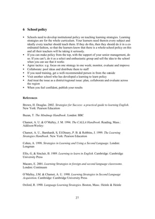 27
6 School policy
• Schools need to develop institutional policy on teaching learning strategies. Learning
strategies are for the whole curriculum. Your learners need themin every subject and
ideally every teacher should teach them. If they do this, then they should do it in a co-
ordinated fashion, so that the learners know that there is a whole-school policy on this
and all their teachers will be taking it seriously.
• If you can make policy from the top, with the support of your senior management, do
so. If you can’t, do it as a select and enthusiastic group and sell the idea to the school
when you can see that it works
• Agree tactics: e.g. focus on one strategy in one week; monitor, evaluate and improve
• Collaborate: pool ideas and distribute them to staff
• If you need training, get a well-recommended person in from the outside
• Visit another school who has developed a learning to learn policy
• And treat the issue as a district/regional issue: plan, collaborate and evaluate across
the region
• When you feel confident, publish your results
References
Brown, H. Douglas. 2002. Strategies for Success: a practical guide to learning English.
New York: Pearson Education
Buzan, T. The Mindmap Handbook. London: BBC
Chamot, A. U. & O’Malley, J. M. 1994. The CALLA Handbook. Reading, Mass.:
Addison-Wesley:
Chamot, A. U., Barnhardt, S, El-Dinary, P. B. & Robbins, J. 1999. The Learning
Strategies Handbook. New York: Pearson Education
Cohen, A. 1998. Strategies in Learning and Using a Second Language. London:
Longman
Ellis, G, & Sinclair, B. 1989. Learning to learn in English. Cambridge: Cambridge
University Press
Macaro, E. 2001. Learning Strategies in foreign and second language classrooms.
London: Continuum
O’Malley, J.M. & Chamot, A. U. 1990. Learning Strategies in Second Language
Acquisition. Cambridge: Cambridge University Press
Oxford, R. 1990. Language Learning Strategies. Boston, Mass.: Heinle & Heinle
 