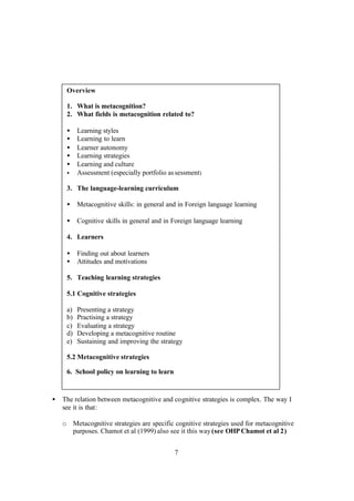 7
• The relation between metacognitive and cognitive strategies is complex. The way I
see it is that:
o Metacognitive strategies are specific cognitive strategies used for metacognitive
purposes. Chamot et al (1999) also see it this way(see OHP Chamot et al 2)
Overview
1. What is metacognition?
2. What fields is metacognition related to?
• Learning styles
• Learning to learn
• Learner autonomy
• Learning strategies
• Learning and culture
• Assessment (especially portfolio assessment)
3. The language-learning curriculum
• Metacognitive skills: in general and in Foreign language learning
• Cognitive skills in general and in Foreign language learning
4. Learners
• Finding out about learners
• Attitudes and motivations
5. Teaching learning strategies
5.1 Cognitive strategies
a) Presenting a strategy
b) Practising a strategy
c) Evaluating a strategy
d) Developing a metacognitive routine
e) Sustaining and improving the strategy
5.2 Metacognitive strategies
6. School policy on learning to learn
 