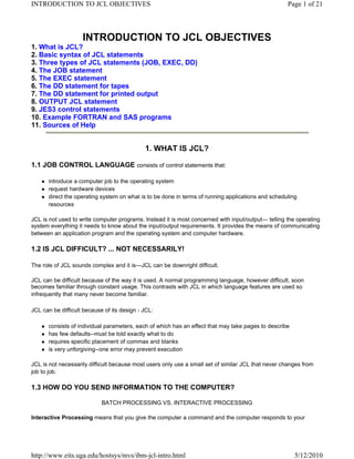 INTRODUCTION TO JCL OBJECTIVES                                                                        Page 1 of 21



                    INTRODUCTION TO JCL OBJECTIVES
1. What is JCL?
2. Basic syntax of JCL statements
3. Three types of JCL statements (JOB, EXEC, DD)
4. The JOB statement
5. The EXEC statement
6. The DD statement for tapes
7. The DD statement for printed output
8. OUTPUT JCL statement
9. JES3 control statements
10. Example FORTRAN and SAS programs
11. Sources of Help


                                             1. WHAT IS JCL?

1.1 JOB CONTROL LANGUAGE consists of control statements that:

      introduce a computer job to the operating system
      request hardware devices
      direct the operating system on what is to be done in terms of running applications and scheduling
      resources

JCL is not used to write computer programs. Instead it is most concerned with input/output--- telling the operating
system everything it needs to know about the input/output requirements. It provides the means of communicating
between an application program and the operating system and computer hardware.

1.2 IS JCL DIFFICULT? ... NOT NECESSARILY!

The role of JCL sounds complex and it is---JCL can be downright difficult.

JCL can be difficult because of the way it is used. A normal programming language, however difficult, soon
becomes familiar through constant usage. This contrasts with JCL in which language features are used so
infrequently that many never become familiar.

JCL can be difficult because of its design - JCL:

      consists of individual parameters, each of which has an effect that may take pages to describe
      has few defaults--must be told exactly what to do
      requires specific placement of commas and blanks
      is very unforgiving--one error may prevent execution

JCL is not necessarily difficult because most users only use a small set of similar JCL that never changes from
job to job.

1.3 HOW DO YOU SEND INFORMATION TO THE COMPUTER?

                            BATCH PROCESSING VS. INTERACTIVE PROCESSING

Interactive Processing means that you give the computer a command and the computer responds to your




http://www.eits.uga.edu/hostsys/mvs/ibm-jcl-intro.html                                                  5/12/2010
 