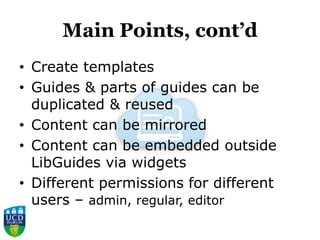Main Points, cont’d
• Create templates
• Guides & parts of guides can be
duplicated & reused
• Content can be mirrored
• Content can be embedded outside
LibGuides via widgets
• Different permissions for different
users – admin, regular, editor
 