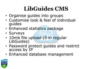 LibGuides CMS
• Organise guides into groups
• Customise look & feel of individual
guides
• Enhanced statistics package
• Surveys
• 10mb file upload (5 in regular
LibGuides)
• Password protect guides and restrict
access by IP
• Enhanced database management
 