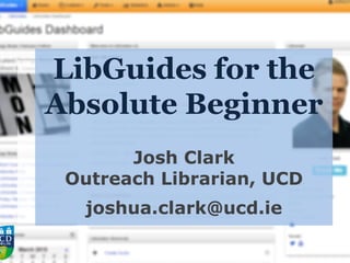 LibGuides for the
Absolute Beginner
Josh Clark
Outreach Librarian, UCD
joshua.clark@ucd.ie
 