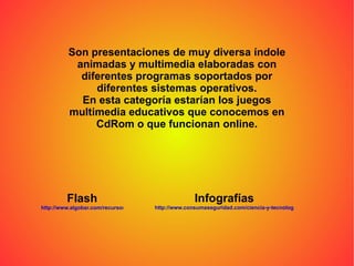 Son presentaciones de muy diversa índole animadas y multimedia elaboradas con diferentes programas soportados por diferentes sistemas operativos. En esta categoría estarían los juegos multimedia educativos que conocemos en CdRom o que funcionan online. Flash http://www.algobar.com/recursos/  Infografías http://www.consumaseguridad.com/ciencia-y-tecnologia/2004/10/21/20133.php 