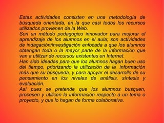 Estas actividades consisten en una metodología de búsqueda orientada, en la que casi todos los recursos utilizados provienen de la Web.  Son un método pedagógico innovador para mejorar el aprendizaje de los alumnos en el aula; son actividades de indagación/investigación enfocada a que los alumnos obtengan toda o la mayor parte de la información que van a utilizar de recursos existentes en Internet.  Han sido ideadas para que los alumnos hagan buen uso del tiempo, priorizando la utilización de la  información más que su búsqueda, y para apoyar el desarrollo de su pensamiento en los niveles de análisis, síntesis y evaluación. Así pues se pretende que los alumnos busquen, procesen y utilicen la información respecto a un tema o proyecto, y que lo hagan de forma colaborativa. 