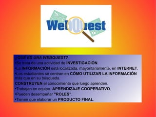¿QUÉ ES UNA WEBQUEST?   Se trata de una actividad de  INVESTIGACIÓN . La  INFORMACIÓN  está localizada, mayoritariamente, en  INTERNET .  Los estudiantes se centran en  CÓMO UTILIZAR LA INFORMACIÓN  más que en su búsqueda.  CONSTRUYEN  el conocimiento que luego aprenden.  Trabajan en equipo.  APRENDIZAJE COOPERATIVO .  Pueden desempeñar  "ROLES" .  Tienen que elaborar un  PRODUCTO FINAL .  