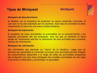 Miniquest de descubrimiento Se diseñan con el propósito de presentar un nuevo contenido curricular, el cual aún no ha sido abordado por los alumnos. Este tipo de actividad se ubica mayormente al inicio de una nueva unidad temática. Miniquest de exploración El propósito de estas actividades es profundizar en la caracterización y los aspectos principales del tea propuesto. Una vez que se presentó el tema puede ser interesante solicitar la realización de esta actividad para consultar fuentes de información. Miniquest de culminación Son actividades que plantean un "cierre" de la temática. Luego que los alumnos han aprendido el contenido curricular esta actividad permite integrar los conocimientos adquiridos a lo largo de todas las actividades propuestas por el docente (no sólo otras miniquest sino también actividades de otro tipo) y los invita a reflexionar y profundizar lo aprendido. Tipos de Miniquest 