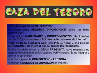¿QUÉ ES UNA CAZA DE TESORO?   Estrategia para  ADQUIRIR INFORMACIÓN  sobre un tema determinado.  Se practican  HABILIDADES  y  PROCEDIMIENTOS relacionadas  con las  TIC y con acceso a la información a través de internet.   Hoja de trabajo (página web)  con  PREGUNTAS  y una lista de  DIRECCIONES de internet dónde buscar las respuestas.   Al final se debe incluir la  GRAN PREGUNTA , cuya respuesta no aparece directamente en las páginas web visitadas. Exige integrar y valorar lo aprendido.  Permite  mejorar  la  COMPRENSIÓN LECTORA .  Enseñan a  BUSCAR INFORMACIÓN  en internet.   