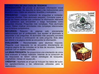 ESTRUCTURA DE UNA CAZA DE TESOROS   INTRODUCCIÓN:  Se provee al alumnado información inicial sobre la actividad. Se describe la tarea y las instrucciones para llevarla a cabo. Debe ser atractiva, divertida y motivadora.  PREGUNTAS :  Listado numerado de preguntas a contestar. Preguntas directas. Para alumnado pequeño. Conviene copiar y pegar las frases exactas que contienen la información relevante que queremos que encuentren y luego formularlas como preguntas directas. Preguntas más complejas. Para alumnado mayor. Deben implicar actividades más complejas relacionadas con la lectura comprensiva.  RECURSOS:  Relación de páginas web, previamente seleccionadas por el profesorado, que ayuden al alumnado a responder a las preguntas. Al alumnado más pequeño conviene ponerle el vínculo a continuación de cada pregunta. Éste debe ser directo a la página donde se encuentre la información.  EVALUACIÓN :  Recomendable para alumnos mayores. Pregunta cuya respuesta no se encuentre directamente en ninguna página de las incluidas en la lista de recursos. Debería coincidir con un objetivo curricular.  LA GRAN PREGUNTA:  Se proporciona una orientación de cómo será evaluado el trabajo realizado. Además de la corrección de las respuestas se deben valorar estrategias de búsqueda, originalidad, trabajo en equipo,etc.  CRÉDITOS :  Apartado en el que se incluyen los datos del autor, los agradecimientos y las referencias utilizadas para la elaboración.  