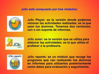 Jclic está compuesto por tres módulos: Jclic Player: es la versión donde podemos visionar las actividades realizadas; es la que usan los alumnos. Tenemos dos versiones; con o sin soporte de informes. Jclic autor: es la versión que se utiliza para elaborar las actividades; es la que utiliza el profesor o la profesora. Jclic reports: es un módulo que recoge los progresos que van realizando los alumnos en informes para utilizarlos posteriormente como datos para evaluación y seguimiento. 