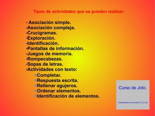 Curso de Jclic. ( Actualizado a la versión 0,1,2,1b) Tipos de actividades que se pueden realizar: Asociación simple. Asociación compleja. Crucigramas. Exploración. Identificación. Pantallas de información. Juegos de memoria. Rompecabezas. Sopas de letras. Actividades con texto:   Completar. Respuesta escrita. Rellenar agujeros. Ordenar elementos. Identificación de elementos. 
