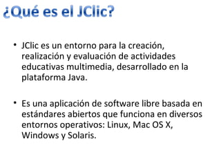 JClic es un entorno para la creación, realización y evaluación de actividades educativas multimedia, desarrollado en la plataforma Java. Es una aplicación de software libre basada en estándares abiertos que funciona en diversos entornos operativos: Linux, Mac OS X, Windows y Solaris.