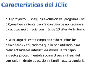 El proyecto JClic es una evolución del programa Clic 3.0,una herramienta para la creación de aplicaciones didácticas multimedia con más de 10 años de historia. A lo largo de este tiempo han sido muchos los educadores y educadoras que lo han utilizado para crear actividades interactivas donde se trabajan aspectos procedimentales como diversas áreas del currículum, desde educación infantil hasta secundaria.