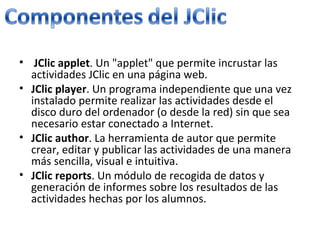 JClic applet . Un "applet" que permite incrustar las actividades JClic en una página web. JClic player . Un programa independiente que una vez instalado permite realizar las actividades desde el disco duro del ordenador (o desde la red) sin que sea necesario estar conectado a Internet. JClic author . La herramienta de autor que permite crear, editar y publicar las actividades de una manera más sencilla, visual e intuitiva. JClic reports . Un módulo de recogida de datos y generación de informes sobre los resultados de las actividades hechas por los alumnos.