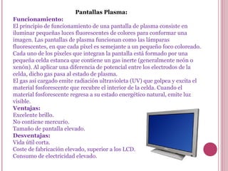 Pantallas Plasma:
Funcionamiento:
El principio de funcionamiento de una pantalla de plasma consiste en
iluminar pequeñas luces fluorescentes de colores para conformar una
imagen. Las pantallas de plasma funcionan como las lámparas
fluorescentes, en que cada píxel es semejante a un pequeño foco coloreado.
Cada uno de los píxeles que integran la pantalla está formado por una
pequeña celda estanca que contiene un gas inerte (generalmente neón o
xenón). Al aplicar una diferencia de potencial entre los electrodos de la
celda, dicho gas pasa al estado de plasma.
El gas así cargado emite radiación ultravioleta (UV) que golpea y excita el
material fosforescente que recubre el interior de la celda. Cuando el
material fosforescente regresa a su estado energético natural, emite luz
visible.
Ventajas:
Excelente brillo.
No contiene mercurio.
Tamaño de pantalla elevado.
Desventajas:
Vida útil corta.
Coste de fabricación elevado, superior a los LCD.
Consumo de electricidad elevado.
 
