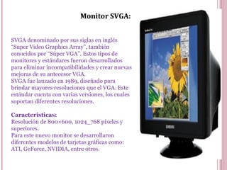 Monitor SVGA:
SVGA denominado por sus siglas en inglés
“Super Video Graphics Array”, también
conocidos por “Súper VGA”. Estos tipos de
monitores y estándares fueron desarrollados
para eliminar incompatibilidades y crear nuevas
mejoras de su antecesor VGA.
SVGA fue lanzado en 1989, diseñado para
brindar mayores resoluciones que el VGA. Este
estándar cuenta con varias versiones, los cuales
soportan diferentes resoluciones.
Características:
Resolución de 800×600, 1024_768 píxeles y
superiores.
Para este nuevo monitor se desarrollaron
diferentes modelos de tarjetas gráficas como:
ATI, GeForce, NVIDIA, entre otros.
 