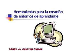 Herramientas para la creación 
de entornos de aprendizaje 
Edición: Lic. Carlos Meza Vásquez
 