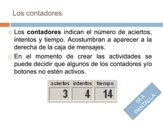 Los contadores

   Los contadores indican el número de aciertos,
    intentos y tiempo. Acostumbran a aparecer a la
    derecha de la caja de mensajes.
   En el momento de crear las actividades se
    puede decidir que algunos de los contadores y/o
    botones no estén activos.
 