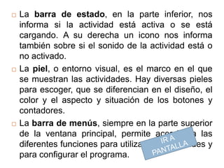    La barra de estado, en la parte inferior, nos
    informa si la actividad está activa o se está
    cargando. A su derecha un icono nos informa
    también sobre si el sonido de la actividad está o
    no activado.
   La piel, o entorno visual, es el marco en el que
    se muestran las actividades. Hay diversas pieles
    para escoger, que se diferencian en el diseño, el
    color y el aspecto y situación de los botones y
    contadores.
   La barra de menús, siempre en la parte superior
    de la ventana principal, permite acceder a las
    diferentes funciones para utilizar las actividades y
    para configurar el programa.
 