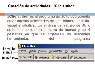 Creación de actividades: JClic author

JClic author es el programa de JClic que permite
crear nuevas actividades de una manera sencilla,
visual e intuitiva. En el área de trabajo de JClic
author se encuentra la barra de menús y las 4
pestañas en que se organizan las diferentes
herramientas              del            programa
 
