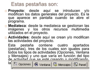 Estas pestañas son:
   Proyecto: desde aquí se introducen y/o
    modifican los datos generales del proyecto. Es la
    que aparece en pantalla cuando se abre el
    programa.
   Mediateca: desde la mediateca se gestionan las
    imágenes y los otros recursos multimedia
    utilizados en el proyecto.
   Actividades: desde aquí se crean y/o modifican
    las actividades del proyecto.
    Esta pestaña contiene cuatro apartados
    (pestañas), tres de los cuales son iguales para
    todos los tipos de actividades (Opciones, Ventana
    y Mensajes) y uno que varía en función del tipo
    de actividad que se esté creando o modificando,
    la pestaña Panel.
 