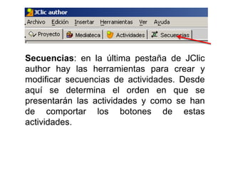 Secuencias: en la última pestaña de JClic
author hay las herramientas para crear y
modificar secuencias de actividades. Desde
aquí se determina el orden en que se
presentarán las actividades y como se han
de comportar los botones de estas
actividades.
 