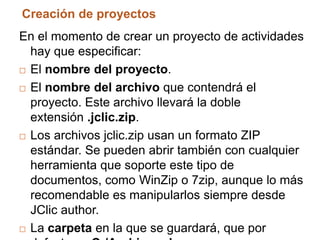 Creación de proyectos
En el momento de crear un proyecto de actividades
  hay que especificar:
 El nombre del proyecto.

 El nombre del archivo que contendrá el
  proyecto. Este archivo llevará la doble
  extensión .jclic.zip.
 Los archivos jclic.zip usan un formato ZIP

  estándar. Se pueden abrir también con cualquier
  herramienta que soporte este tipo de
  documentos, como WinZip o 7zip, aunque lo más
  recomendable es manipularlos siempre desde
  JClic author.
 La carpeta en la que se guardará, que por
 