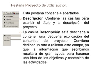 Pestaña Proyecto de JClic author.

         Esta pestaña contiene 4 apartados.
        Descripción Contiene las casillas para
         escribir el título y la descripción del
         proyecto.
        La casilla Descripción está destinada a
         contener una pequeña explicación del
         contenido del proyecto. Conviene
         dedicar un rato a rellenar este campo, ya
         que la información que escribimos
         resultará de gran ayuda para hacerse
         una idea de los objetivos y contenido de
         las actividades.
 