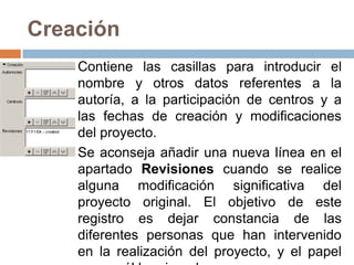Creación
    Contiene las casillas para introducir el
    nombre y otros datos referentes a la
    autoría, a la participación de centros y a
    las fechas de creación y modificaciones
    del proyecto.
    Se aconseja añadir una nueva línea en el
    apartado Revisiones cuando se realice
    alguna modificación significativa del
    proyecto original. El objetivo de este
    registro es dejar constancia de las
    diferentes personas que han intervenido
    en la realización del proyecto, y el papel
 