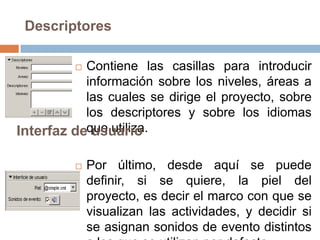 Descriptores

          Contiene las casillas para introducir
           información sobre los niveles, áreas a
           las cuales se dirige el proyecto, sobre
           los descriptores y sobre los idiomas
Interfaz deque utiliza.
            usuario

            Por último, desde aquí se puede
             definir, si se quiere, la piel del
             proyecto, es decir el marco con que se
             visualizan las actividades, y decidir si
             se asignan sonidos de evento distintos
 