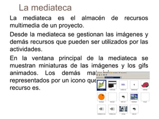 La mediateca
La mediateca es el almacén de recursos
multimedia de un proyecto.
Desde la mediateca se gestionan las imágenes y
demás recursos que pueden ser utilizados por las
actividades.
En la ventana principal de la mediateca se
muestran miniaturas de las imágenes y los gifs
animados. Los demás materiales aparecen
representados por un icono que indica qué tipo de
recurso es.
 