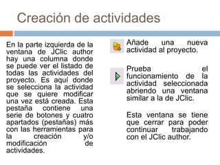 Creación de actividades
En la parte izquierda de la   Añade      una    nueva
ventana de JClic author       actividad al proyecto.
hay una columna donde
se puede ver el listado de    Prueba                 el
todas las actividades del     funcionamiento de la
proyecto. Es aquí donde       actividad seleccionada
se selecciona la actividad
que se quiere modificar       abriendo una ventana
una vez está creada. Esta     similar a la de JClic.
pestaña contiene una
serie de botones y cuatro     Esta ventana se tiene
apartados (pestañas) más      que cerrar para poder
con las herramientas para     continuar     trabajando
la       creación       y/o   con el JClic author.
modificación            de
actividades.
 