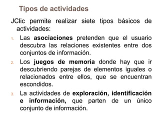 Tipos de actividades
JClic permite realizar siete tipos básicos de
   actividades:
1.  Las asociaciones pretenden que el usuario
    descubra las relaciones existentes entre dos
    conjuntos de información.
2.  Los juegos de memoria donde hay que ir
    descubriendo parejas de elementos iguales o
    relacionados entre ellos, que se encuentran
    escondidos.
3.  La actividades de exploración, identificación
    e información, que parten de un único
    conjunto de información.
 