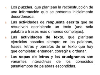 4.   Los puzzles, que plantean la reconstrucción de
     una información que se presenta inicialmente
     desordenada.
5.   Las actividades de respuesta escrita que se
     resuelven escribiendo un texto (una sola
     palabra o frases más o menos complejas).
6.   Las actividades de texto, que plantean
     ejercicios basados siempre en las palabras,
     frases, letras y párrafos de un texto que hay
     que completar, entender, corregir u ordenar.
7.   Las sopas de letras y los crucigramas son
     variantes interactivas de los conocidos
     pasatiempos de palabras escondidas.
 
