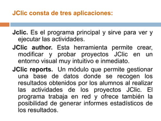 JClic consta de tres aplicaciones:


Jclic. Es el programa principal y sirve para ver y
  ejecutar las actividades.
JClic author. Esta herramienta permite crear,
  modificar y probar proyectos JClic en un
  entorno visual muy intuitivo e inmediato.
JClic reports. Un módulo que permite gestionar
  una base de datos donde se recogen los
  resultados obtenidos por los alumnos al realizar
  las actividades de los proyectos JClic. El
  programa trabaja en red y ofrece también la
  posibilidad de generar informes estadísticos de
  los resultados.
 