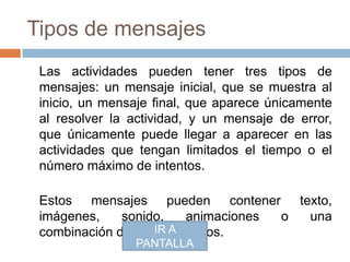 Tipos de mensajes
 Las actividades pueden tener tres tipos de
 mensajes: un mensaje inicial, que se muestra al
 inicio, un mensaje final, que aparece únicamente
 al resolver la actividad, y un mensaje de error,
 que únicamente puede llegar a aparecer en las
 actividades que tengan limitados el tiempo o el
 número máximo de intentos.

 Estos mensajes pueden contener texto,
 imágenes,    sonido,    animaciones o una
 combinación de estos A
                   IR recursos.
                PANTALLA
 