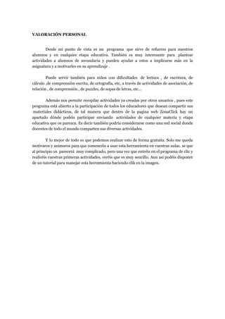 VALORACIÓN PERSONAL

Desde mi punto de vista es un programa que sirve de refuerzo para nuestros
alumnos y en cualquier etapa educativa. También es muy interesante para plantear
actividades a alumnos de secundaria y pueden ayudar a estos a implicarse más en la
asignatura y a motivarles en su aprendizaje .
Puede servir también para niños con dificultades de lectura , de escritura, de
cálculo ,de comprensión escrita, de ortografía, etc, a través de actividades de asociación, de
relación , de comprensión , de puzzles, de sopas de letras, etc...
Además nos permite recopilar actividades ya creadas por otros usuarios , pues este
programa está abierto a la participación de todos los educadores que desean compartir sus
materiales didácticos, de tal manera que dentro de la pagina web ZonaClick hay un
apartado dónde podéis participar enviando actividades de cualquier materia y etapa
educativa que os parezca. Es decir también podría considerarse como una red social donde
docentes de todo el mundo comparten sus diversas actividades.
Y lo mejor de todo es que podemos realizar esto de forma gratuita. Solo me queda
motivaros y animaros para que comencéis a usar esta herramienta en vuestras aulas. se que
al principio os parecerá muy complicado, pero una vez que entréis en el programa de clic y
realicéis vuestras primeras actividades, veréis que es muy sencillo. Aun así podéis disponer
de un tutorial para manejar esta herramienta haciendo clik en la imagen.

 