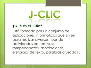 ¿Qué es el JClic?
Está formado por un conjunto de
aplicaciones informáticas que sirven
para realizar diversos tipos de
actividades educativas:
rompecabezas, asociaciones,
ejercicios de texto, palabras cruzadas .

 