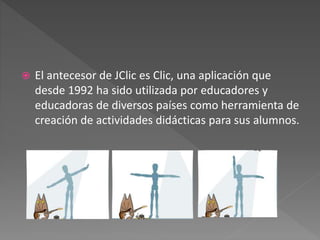 

El antecesor de JClic es Clic, una aplicación que
desde 1992 ha sido utilizada por educadores y
educadoras de diversos países como herramienta de
creación de actividades didácticas para sus alumnos.

 