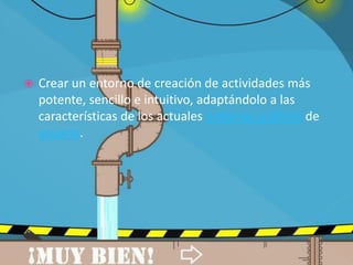 

Crear un entorno de creación de actividades más
potente, sencillo e intuitivo, adaptándolo a las
características de los actuales entornos gráficos de
usuario.

 