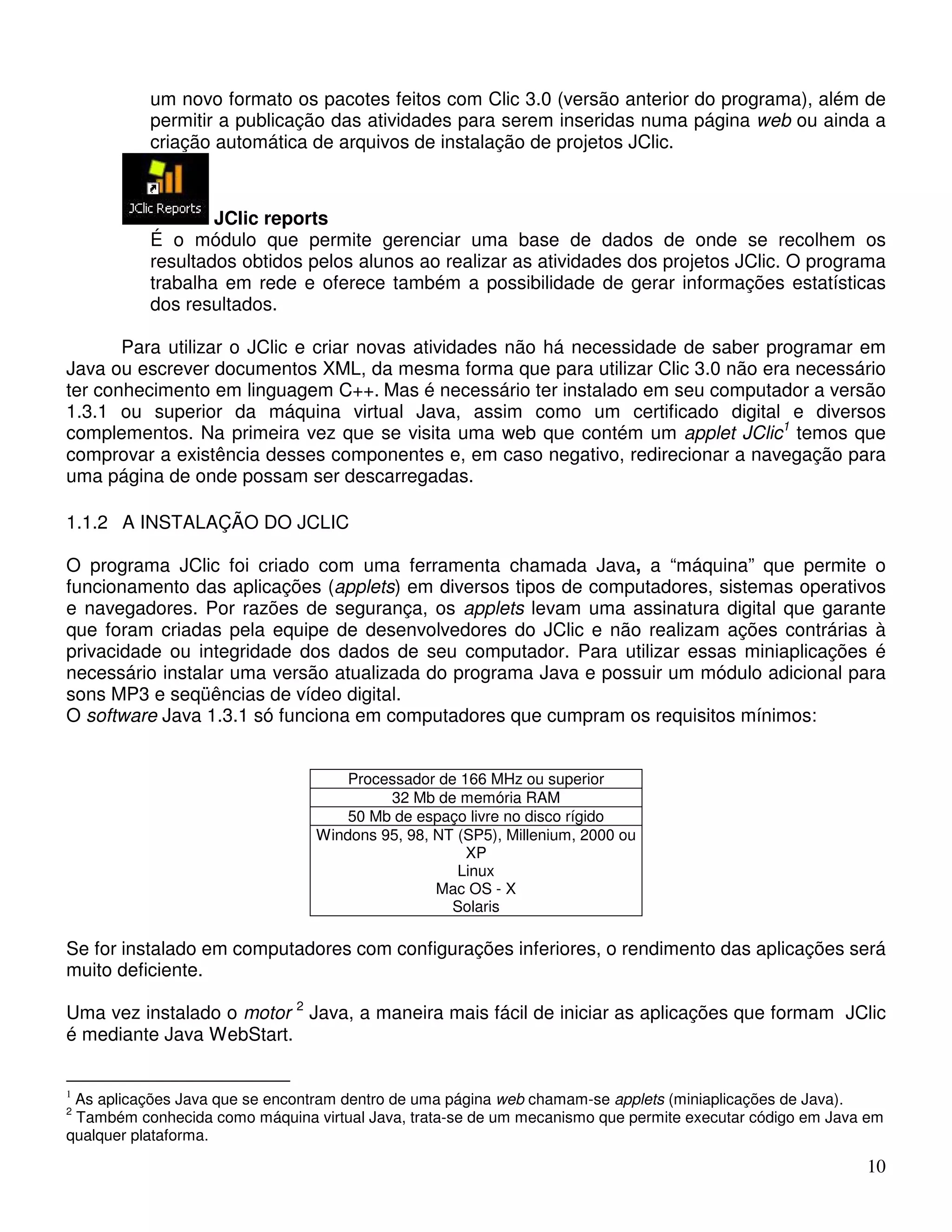 um novo formato os pacotes feitos com Clic 3.0 (versão anterior do programa), além de 
permitir a publicação das atividades para serem inseridas numa página web ou ainda a 
criação automática de arquivos de instalação de projetos JClic. 
10 
JClic reports 
É o módulo que permite gerenciar uma base de dados de onde se recolhem os 
resultados obtidos pelos alunos ao realizar as atividades dos projetos JClic. O programa 
trabalha em rede e oferece também a possibilidade de gerar informações estatísticas 
dos resultados. 
Para utilizar o JClic e criar novas atividades não há necessidade de saber programar em 
Java ou escrever documentos XML, da mesma forma que para utilizar Clic 3.0 não era necessário 
ter conhecimento em linguagem C++. Mas é necessário ter instalado em seu computador a versão 
1.3.1 ou superior da máquina virtual Java, assim como um certificado digital e diversos 
complementos. Na primeira vez que se visita uma web que contém um applet JClic1 temos que 
comprovar a existência desses componentes e, em caso negativo, redirecionar a navegação para 
uma página de onde possam ser descarregadas. 
1.1.2 A INSTALAÇÃO DO JCLIC 
O programa JClic foi criado com uma ferramenta chamada Java, a “máquina” que permite o 
funcionamento das aplicações (applets) em diversos tipos de computadores, sistemas operativos 
e navegadores. Por razões de segurança, os applets levam uma assinatura digital que garante 
que foram criadas pela equipe de desenvolvedores do JClic e não realizam ações contrárias à 
privacidade ou integridade dos dados de seu computador. Para utilizar essas miniaplicações é 
necessário instalar uma versão atualizada do programa Java e possuir um módulo adicional para 
sons MP3 e seqüências de vídeo digital. 
O software Java 1.3.1 só funciona em computadores que cumpram os requisitos mínimos: 
Processador de 166 MHz ou superior 
32 Mb de memória RAM 
50 Mb de espaço livre no disco rígido 
Windons 95, 98, NT (SP5), Millenium, 2000 ou 
XP 
Linux 
Mac OS - X 
Solaris 
Se for instalado em computadores com configurações inferiores, o rendimento das aplicações será 
muito deficiente. 
Uma vez instalado o motor 2 Java, a maneira mais fácil de iniciar as aplicações que formam JClic 
é mediante Java WebStart. 
1 As aplicações Java que se encontram dentro de uma página web chamam-se applets (miniaplicações de Java). 
2 Também conhecida como máquina virtual Java, trata-se de um mecanismo que permite executar código em Java em 
qualquer plataforma. 
 