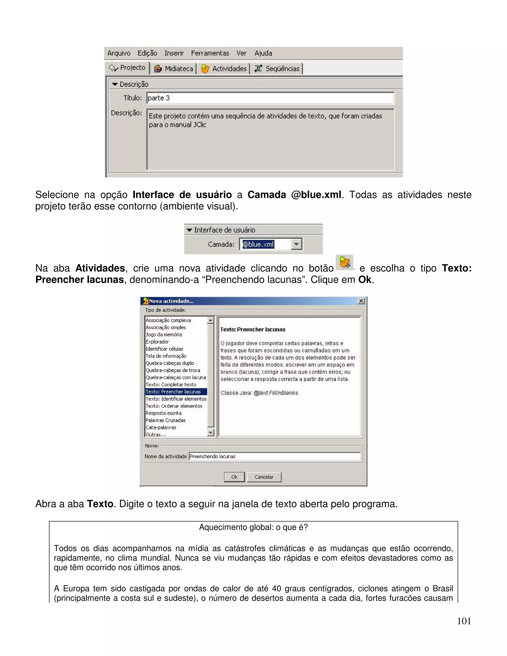 Selecione na opção Interface de usuário a Camada @blue.xml. Todas as atividades neste 
projeto terão esse contorno (ambiente visual). 
Na aba Atividades, crie uma nova atividade clicando no botão e escolha o tipo Texto: 
Preencher lacunas, denominando-a “Preenchendo lacunas”. Clique em Ok. 
101 
Abra a aba Texto. Digite o texto a seguir na janela de texto aberta pelo programa. 
Aquecimento global: o que é? 
Todos os dias acompanhamos na mídia as catástrofes climáticas e as mudanças que estão ocorrendo, 
rapidamente, no clima mundial. Nunca se viu mudanças tão rápidas e com efeitos devastadores como as 
que têm ocorrido nos últimos anos. 
A Europa tem sido castigada por ondas de calor de até 40 graus centígrados, ciclones atingem o Brasil 
(principalmente a costa sul e sudeste), o número de desertos aumenta a cada dia, fortes furacões causam 
 