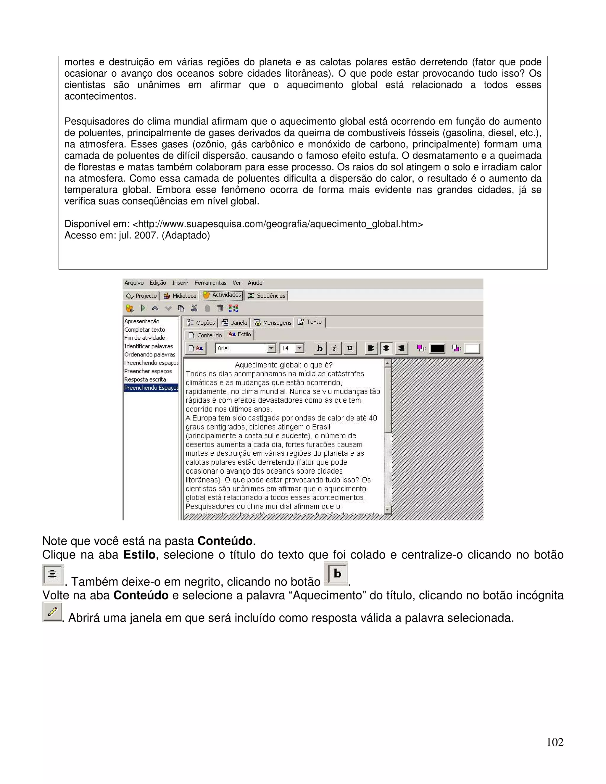102 
mortes e destruição em várias regiões do planeta e as calotas polares estão derretendo (fator que pode 
ocasionar o avanço dos oceanos sobre cidades litorâneas). O que pode estar provocando tudo isso? Os 
cientistas são unânimes em afirmar que o aquecimento global está relacionado a todos esses 
acontecimentos. 
Pesquisadores do clima mundial afirmam que o aquecimento global está ocorrendo em função do aumento 
de poluentes, principalmente de gases derivados da queima de combustíveis fósseis (gasolina, diesel, etc.), 
na atmosfera. Esses gases (ozônio, gás carbônico e monóxido de carbono, principalmente) formam uma 
camada de poluentes de difícil dispersão, causando o famoso efeito estufa. O desmatamento e a queimada 
de florestas e matas também colaboram para esse processo. Os raios do sol atingem o solo e irradiam calor 
na atmosfera. Como essa camada de poluentes dificulta a dispersão do calor, o resultado é o aumento da 
temperatura global. Embora esse fenômeno ocorra de forma mais evidente nas grandes cidades, já se 
verifica suas conseqüências em nível global. 
Disponível em: http://www.suapesquisa.com/geografia/aquecimento_global.htm 
Acesso em: jul. 2007. (Adaptado) 
Note que você está na pasta Conteúdo. 
Clique na aba Estilo, selecione o título do texto que foi colado e centralize-o clicando no botão 
. Também deixe-o em negrito, clicando no botão . 
Volte na aba Conteúdo e selecione a palavra “Aquecimento” do título, clicando no botão incógnita 
. Abrirá uma janela em que será incluído como resposta válida a palavra selecionada. 
 