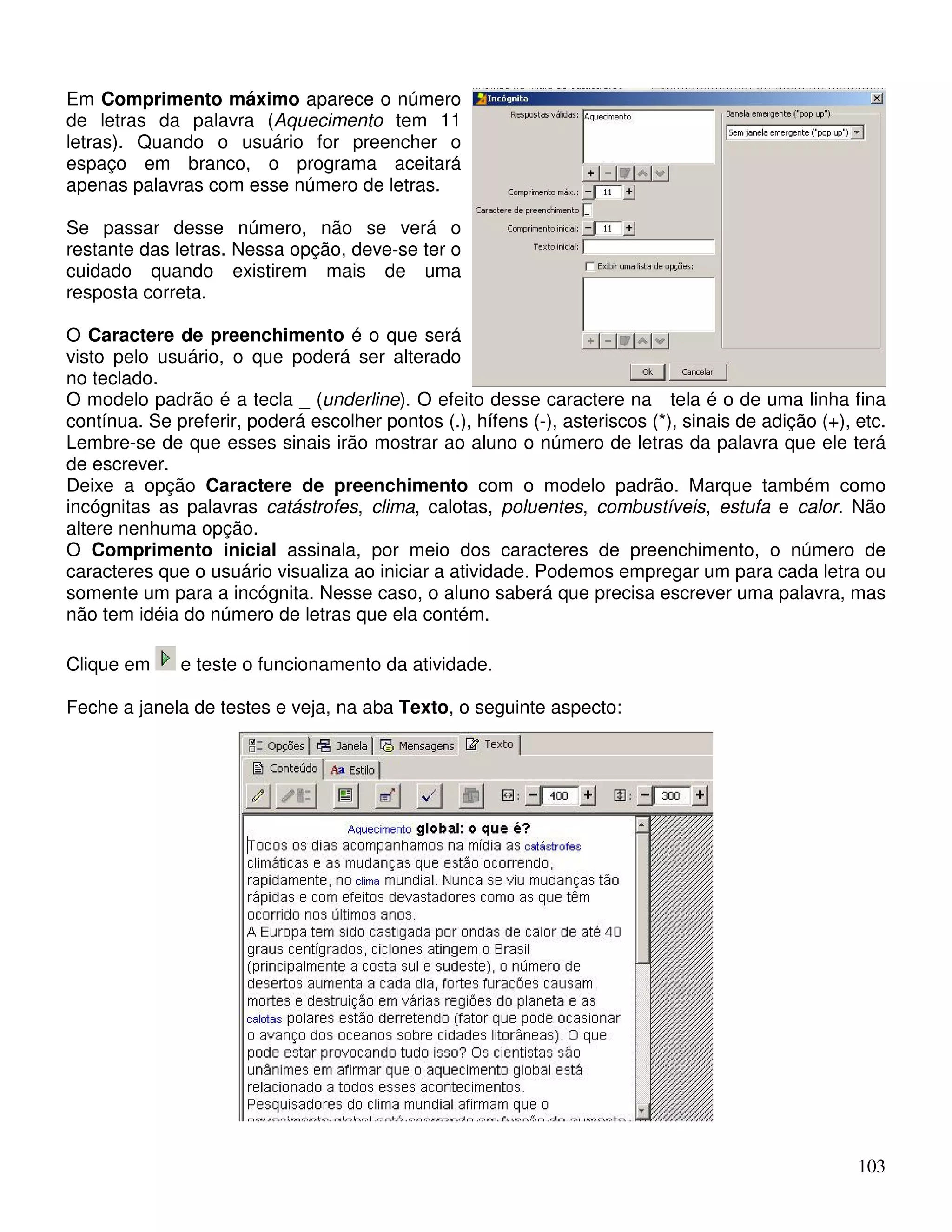 Em Comprimento máximo aparece o número 
de letras da palavra (Aquecimento tem 11 
letras). Quando o usuário for preencher o 
espaço em branco, o programa aceitará 
apenas palavras com esse número de letras. 
Se passar desse número, não se verá o 
restante das letras. Nessa opção, deve-se ter o 
cuidado quando existirem mais de uma 
resposta correta. 
O Caractere de preenchimento é o que será 
visto pelo usuário, o que poderá ser alterado 
no teclado. 
O modelo padrão é a tecla _ (underline). O efeito desse caractere na tela é o de uma linha fina 
contínua. Se preferir, poderá escolher pontos (.), hífens (-), asteriscos (*), sinais de adição (+), etc. 
Lembre-se de que esses sinais irão mostrar ao aluno o número de letras da palavra que ele terá 
de escrever. 
Deixe a opção Caractere de preenchimento com o modelo padrão. Marque também como 
incógnitas as palavras catástrofes, clima, calotas, poluentes, combustíveis, estufa e calor. Não 
altere nenhuma opção. 
O Comprimento inicial assinala, por meio dos caracteres de preenchimento, o número de 
caracteres que o usuário visualiza ao iniciar a atividade. Podemos empregar um para cada letra ou 
somente um para a incógnita. Nesse caso, o aluno saberá que precisa escrever uma palavra, mas 
não tem idéia do número de letras que ela contém. 
103 
Clique em e teste o funcionamento da atividade. 
Feche a janela de testes e veja, na aba Texto, o seguinte aspecto: 
 
