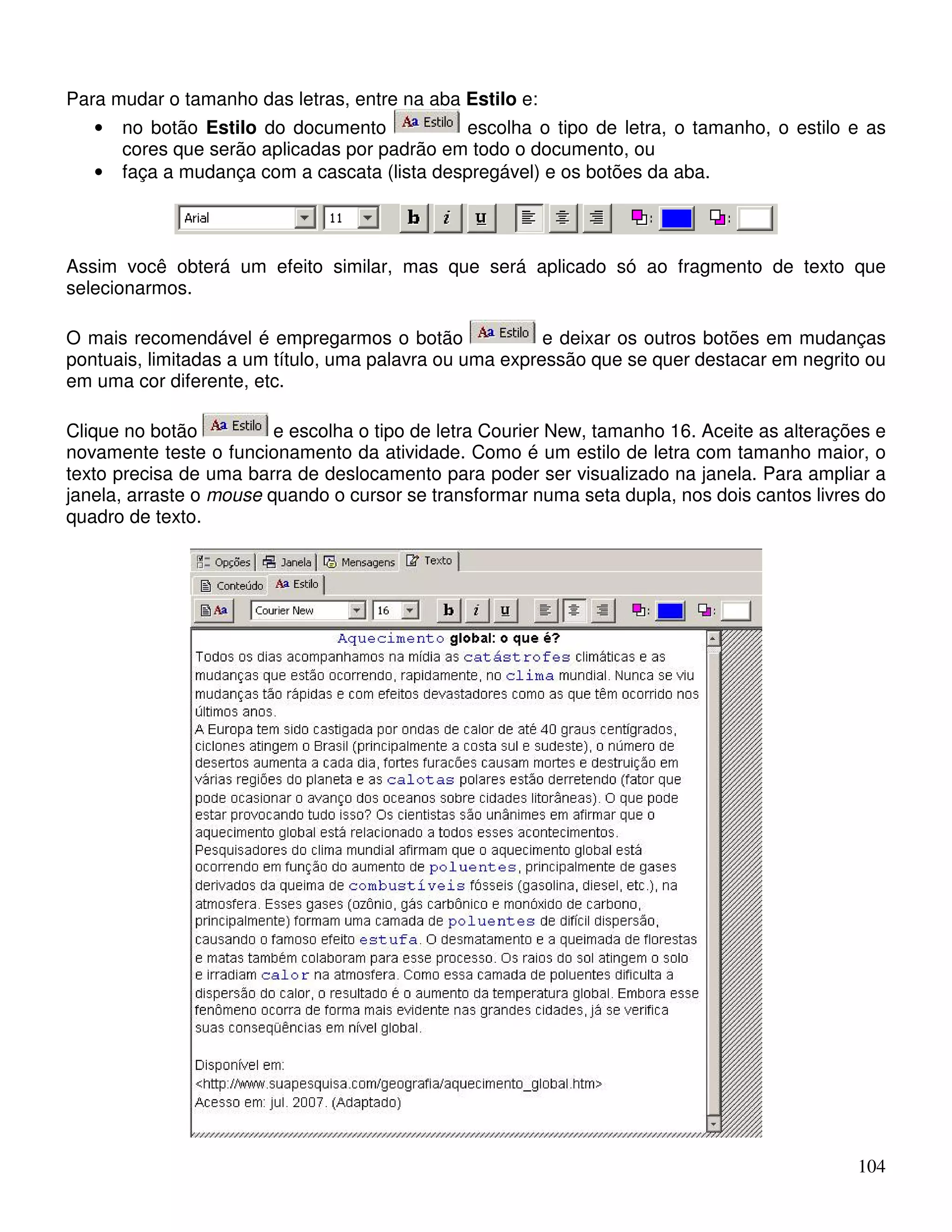 104 
Para mudar o tamanho das letras, entre na aba Estilo e: 
• no botão Estilo do documento escolha o tipo de letra, o tamanho, o estilo e as 
cores que serão aplicadas por padrão em todo o documento, ou 
• faça a mudança com a cascata (lista despregável) e os botões da aba. 
Assim você obterá um efeito similar, mas que será aplicado só ao fragmento de texto que 
selecionarmos. 
O mais recomendável é empregarmos o botão e deixar os outros botões em mudanças 
pontuais, limitadas a um título, uma palavra ou uma expressão que se quer destacar em negrito ou 
em uma cor diferente, etc. 
Clique no botão e escolha o tipo de letra Courier New, tamanho 16. Aceite as alterações e 
novamente teste o funcionamento da atividade. Como é um estilo de letra com tamanho maior, o 
texto precisa de uma barra de deslocamento para poder ser visualizado na janela. Para ampliar a 
janela, arraste o mouse quando o cursor se transformar numa seta dupla, nos dois cantos livres do 
quadro de texto. 
 