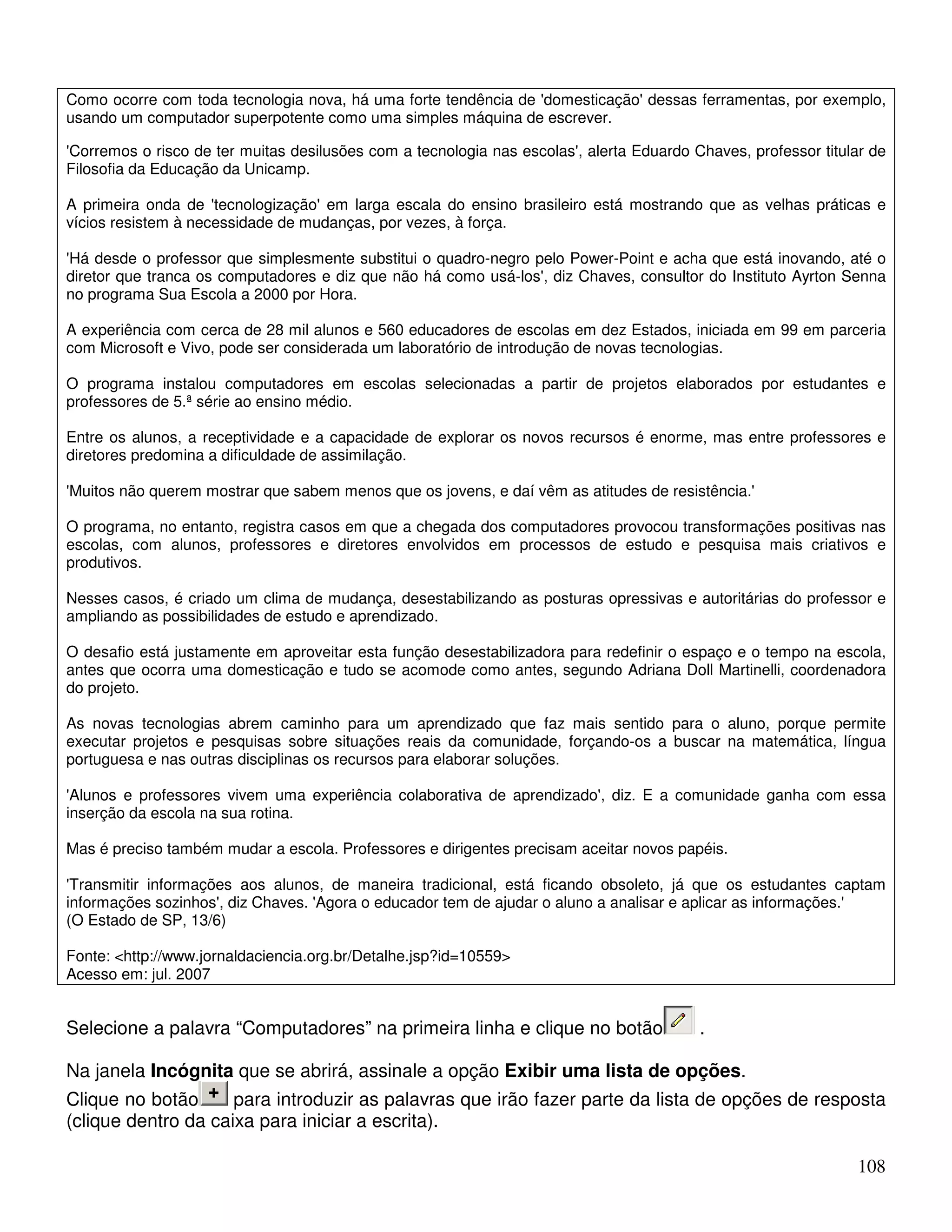 Como ocorre com toda tecnologia nova, há uma forte tendência de 'domesticação' dessas ferramentas, por exemplo, 
usando um computador superpotente como uma simples máquina de escrever. 
'Corremos o risco de ter muitas desilusões com a tecnologia nas escolas', alerta Eduardo Chaves, professor titular de 
Filosofia da Educação da Unicamp. 
A primeira onda de 'tecnologização' em larga escala do ensino brasileiro está mostrando que as velhas práticas e 
vícios resistem à necessidade de mudanças, por vezes, à força. 
'Há desde o professor que simplesmente substitui o quadro-negro pelo Power-Point e acha que está inovando, até o 
diretor que tranca os computadores e diz que não há como usá-los', diz Chaves, consultor do Instituto Ayrton Senna 
no programa Sua Escola a 2000 por Hora. 
A experiência com cerca de 28 mil alunos e 560 educadores de escolas em dez Estados, iniciada em 99 em parceria 
com Microsoft e Vivo, pode ser considerada um laboratório de introdução de novas tecnologias. 
O programa instalou computadores em escolas selecionadas a partir de projetos elaborados por estudantes e 
professores de 5.ª série ao ensino médio. 
Entre os alunos, a receptividade e a capacidade de explorar os novos recursos é enorme, mas entre professores e 
diretores predomina a dificuldade de assimilação. 
'Muitos não querem mostrar que sabem menos que os jovens, e daí vêm as atitudes de resistência.' 
O programa, no entanto, registra casos em que a chegada dos computadores provocou transformações positivas nas 
escolas, com alunos, professores e diretores envolvidos em processos de estudo e pesquisa mais criativos e 
produtivos. 
Nesses casos, é criado um clima de mudança, desestabilizando as posturas opressivas e autoritárias do professor e 
ampliando as possibilidades de estudo e aprendizado. 
O desafio está justamente em aproveitar esta função desestabilizadora para redefinir o espaço e o tempo na escola, 
antes que ocorra uma domesticação e tudo se acomode como antes, segundo Adriana Doll Martinelli, coordenadora 
do projeto. 
As novas tecnologias abrem caminho para um aprendizado que faz mais sentido para o aluno, porque permite 
executar projetos e pesquisas sobre situações reais da comunidade, forçando-os a buscar na matemática, língua 
portuguesa e nas outras disciplinas os recursos para elaborar soluções. 
'Alunos e professores vivem uma experiência colaborativa de aprendizado', diz. E a comunidade ganha com essa 
inserção da escola na sua rotina. 
Mas é preciso também mudar a escola. Professores e dirigentes precisam aceitar novos papéis. 
'Transmitir informações aos alunos, de maneira tradicional, está ficando obsoleto, já que os estudantes captam 
informações sozinhos', diz Chaves. 'Agora o educador tem de ajudar o aluno a analisar e aplicar as informações.' 
(O Estado de SP, 13/6) 
Fonte: http://www.jornaldaciencia.org.br/Detalhe.jsp?id=10559 
Acesso em: jul. 2007 
Selecione a palavra “Computadores” na primeira linha e clique no botão . 
Na janela Incógnita que se abrirá, assinale a opção Exibir uma lista de opções. 
Clique no botão para introduzir as palavras que irão fazer parte da lista de opções de resposta 
(clique dentro da caixa para iniciar a escrita). 
108 
 