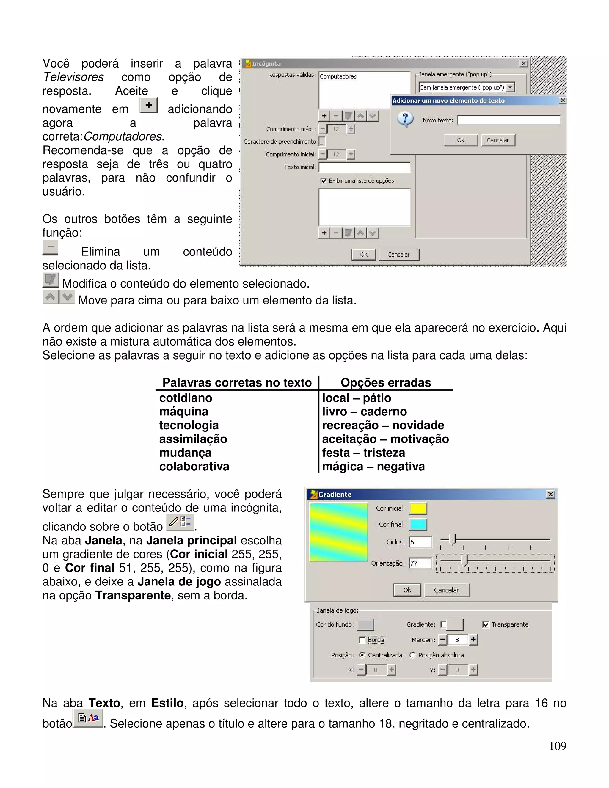 109 
Você poderá inserir a palavra 
Televisores como opção de 
resposta. Aceite e clique 
novamente em adicionando 
agora a palavra 
correta:Computadores. 
Recomenda-se que a opção de 
resposta seja de três ou quatro 
palavras, para não confundir o 
usuário. 
Os outros botões têm a seguinte 
função: 
Elimina um conteúdo 
selecionado da lista. 
Modifica o conteúdo do elemento selecionado. 
Move para cima ou para baixo um elemento da lista. 
A ordem que adicionar as palavras na lista será a mesma em que ela aparecerá no exercício. Aqui 
não existe a mistura automática dos elementos. 
Selecione as palavras a seguir no texto e adicione as opções na lista para cada uma delas: 
Palavras corretas no texto Opções erradas 
cotidiano local – pátio 
máquina livro – caderno 
tecnologia recreação – novidade 
assimilação aceitação – motivação 
mudança festa – tristeza 
colaborativa mágica – negativa 
Sempre que julgar necessário, você poderá 
voltar a editar o conteúdo de uma incógnita, 
clicando sobre o botão . 
Na aba Janela, na Janela principal escolha 
um gradiente de cores (Cor inicial 255, 255, 
0 e Cor final 51, 255, 255), como na figura 
abaixo, e deixe a Janela de jogo assinalada 
na opção Transparente, sem a borda. 
Na aba Texto, em Estilo, após selecionar todo o texto, altere o tamanho da letra para 16 no 
botão . Selecione apenas o título e altere para o tamanho 18, negritado e centralizado. 
 